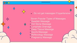 ● Do not get massages if hypertensive.
Seven Popular Types of Massages
1. Swedish Massage
2. Hot Stone Massage
3. Lymphatic Drainage
4. Deep Tissue Massage
5. Sports Massage
6. Reflexology Massage
7. Pregnancy Massage
 