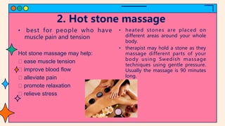 2. Hot stone massage
• best for people who have
muscle pain and tension
Hot stone massage may help:
ease muscle tension
improve blood flow
alleviate pain
promote relaxation
relieve stress
• heated stones are placed on
different areas around your whole
body.
• therapist may hold a stone as they
massage different parts of your
body using Swedish massage
techniques using gentle pressure.
Usually the massage is 90 minutes
long.
 