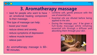 3. Aromatherapy massage
• best for people who want to have
an emotional healing component
to their massage.
This type of massage can help:
boost your mood
reduce stress and anxiety
reduce symptoms of depression
relieve muscle tension
relieve pain
An aromatherapy massage is 60–
90 minutes.
• combine soft, gentle pressure with the
use of essential oils.
• Essential oils are diluted before being
applied to the skin.
• During the massage, you’ll be given a
full-body massage while inhaling
essential oils through a diffuser and
absorbing them through your skin.
 