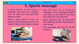 5. Sports massage
• a good option if you have a
repetitive use injury to a muscle,
such as what you may get from
playing a sport.
• also a good option if you’re
prone to injuries because it can be
used to help prevent sports injuries.
• can be done as a full-body
massage or the massage therapist
may focus on the parts of the body
that need the most attention.
• Deep pressure may be alternated
with soothing strokes depending on
your needs.
• The massage will last for 60–90
minutes.
 