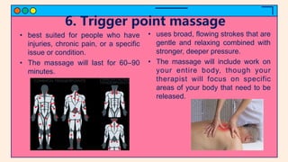 6. Trigger point massage
• best suited for people who have
injuries, chronic pain, or a specific
issue or condition.
• The massage will last for 60–90
minutes.
• uses broad, flowing strokes that are
gentle and relaxing combined with
stronger, deeper pressure.
• The massage will include work on
your entire body, though your
therapist will focus on specific
areas of your body that need to be
released.
 