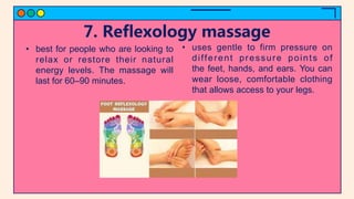 7. Reflexology massage
• best for people who are looking to
relax or restore their natural
energy levels. The massage will
last for 60–90 minutes.
• uses gentle to firm pressure on
different pressure points of
the feet, hands, and ears. You can
wear loose, comfortable clothing
that allows access to your legs.
 
