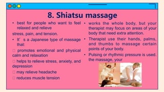 8. Shiatsu massage
• best for people who want to feel
relaxed and relieve
stress, pain, and tension.
• It’s a Japanese type of massage
that:
promotes emotional and physical
calm and relaxation
helps to relieve stress, anxiety, and
depression
may relieve headache
reduces muscle tension
• works the whole body, but your
therapist may focus on areas of your
body that need extra attention.
• Therapist use their hands, palms,
and thumbs to massage certain
points of your body.
• Pulsing or rhythmic pressure is used.
the massage, your
 