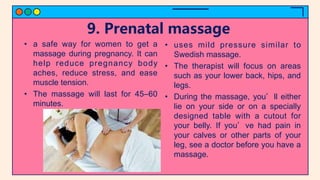 9. Prenatal massage
• a safe way for women to get a
massage during pregnancy. It can
help reduce pregnancy body
aches, reduce stress, and ease
muscle tension.
• The massage will last for 45–60
minutes.
• uses mild pressure similar to
Swedish massage.
• The therapist will focus on areas
such as your lower back, hips, and
legs.
• During the massage, you’ll either
lie on your side or on a specially
designed table with a cutout for
your belly. If you’ve had pain in
your calves or other parts of your
leg, see a doctor before you have a
massage.
 