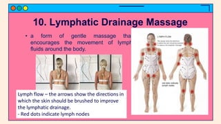 10. Lymphatic Drainage Massage
• a form of gentle massage that
encourages the movement of lymph
fluids around the body.
Lymph flow – the arrows show the directions in
which the skin should be brushed to improve
the lymphatic drainage.
- Red dots indicate lymph nodes
 