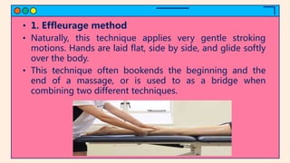• 1. Effleurage method
• Naturally, this technique applies very gentle stroking
motions. Hands are laid flat, side by side, and glide softly
over the body.
• This technique often bookends the beginning and the
end of a massage, or is used to as a bridge when
combining two different techniques.
 