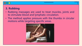 3. Rubbing
• Rubbing massages are used to treat muscles, joints and
to stimulate blood and lymphatic circulation.
• The method applies pressure with the thumbs in circular
motions while targeting specific areas.
 