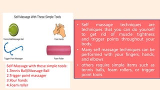 • Self massage techniques are
techniques that you can do yourself
to get rid of muscle tightness
and trigger points throughout your
body.
• Many self massage techniques can be
performed with your fingers, hands,
and elbows
• others require simple items such as
tennis balls, foam rollers, or trigger
point tools
Self Massage with these simple tools:
1.Tennis Ball/Massage Ball
2.Trigger point massager
3.Your hands
4.Foam roller
 