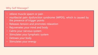 • relieve muscle spasm or pain
• myofascial pain dysfunction syndrome (MPDS), which is caused by
the presence of trigger points
• Releases tension and promotes relaxation
• Rejuvenates your mind and body
• Calms your nervous system
• Stimulates your lymphatic system
• Detoxes your body
• Stimulates your energy
Why Self Massage?
 