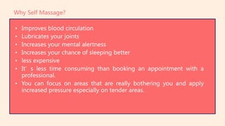 • Improves blood circulation
• Lubricates your joints
• Increases your mental alertness
• Increases your chance of sleeping better
• less expensive
• It’s less time consuming than booking an appointment with a
professional.
• You can focus on areas that are really bothering you and apply
increased pressure especially on tender areas.
Why Self Massage?
 