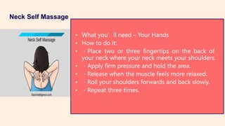Neck Self Massage
• What you’ll need – Your Hands
• How to do it:
• Place two or three fingertips on the back of
your neck where your neck meets your shoulders.
• Apply firm pressure and hold the area.
• Release when the muscle feels more relaxed.
• Roll your shoulders forwards and back slowly.
• Repeat three times.
 