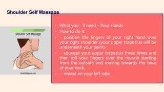 Shoulder Self Massage
• What you’ll need – Your Hands
• How to do it:
• position the fingers of your right hand over
your right shoulder (your upper trapezius will be
underneath your palm).
• squeeze your upper trapezius three times and
then roll your fingers over the muscle starting
from the outside and moving towards the base
of your neck.
• repeat on your left side.
 