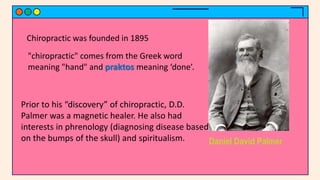 Daniel David Palmer
"chiropractic" comes from the Greek word
meaning "hand" and praktos meaning ‘done’.
Chiropractic was founded in 1895
Prior to his “discovery” of chiropractic, D.D.
Palmer was a magnetic healer. He also had
interests in phrenology (diagnosing disease based
on the bumps of the skull) and spiritualism.
 