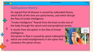 He argued that all disease is caused by subluxated bones,
which 95% of the time are spinal bones, and which disrupt
the flow of innate intelligence.
Subluxation theory
“innate intelligence” flowed from the brain to the rest of
the body through the spinal cord and peripheral nerves.
It results from disruption in the flow of innate
intelligence.
Disruption in flow is caused by spinal subluxations,
which are small misalignments in the spine that
compress the spinal nerves.
 