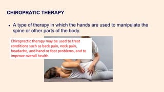 CHIROPRATIC THERAPY
● A type of therapy in which the hands are used to manipulate the
spine or other parts of the body.
Chiropractic therapy may be used to treat
conditions such as back pain, neck pain,
headache, and hand or foot problems, and to
improve overall health.
 