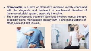 ● Chiropractic is a form of alternative medicine mostly concerned
with the diagnosis and treatment of mechanical disorders of
the muscoskeletal system, especially the spine.
● The main chiropractic treatment technique involves manual therapy,
especially spinal manipulation therapy (SMT), and manipulations of
other joints and soft tissues.
 