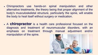 ● Chiropractors use hands-on spinal manipulation and other
alternative treatments, the theory being that proper alignment of the
body's musculoskeletal structure, particularly the spine, will enable
the body to heal itself without surgery or medication.
● A chiropractor is a health care professional focused on the
diagnosis and treatment of neuromuscular disorders, with an
emphasis on treatment through manual adjustment and/or
manipulation of the spine.
 