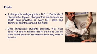 Facts
● A chiropractic college grants a D.C. or Doctorate of
Chiropractic degree. Chiropractors are licensed as
health care providers in every U.S. state and
dozens of countries around the world.
● Once chiropractic students graduate, they must
pass four sets of national board exams as well as
state board exams in the states where they want to
practice.
 
