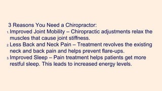 3 Reasons You Need a Chiropractor:
1. Improved Joint Mobility – Chiropractic adjustments relax the
muscles that cause joint stiffness.
2. Less Back and Neck Pain – Treatment revolves the existing
neck and back pain and helps prevent flare-ups.
3. Improved Sleep – Pain treatment helps patients get more
restful sleep. This leads to increased energy levels.
 