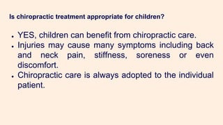 Is chiropractic treatment appropriate for children?
● YES, children can benefit from chiropractic care.
● Injuries may cause many symptoms including back
and neck pain, stiffness, soreness or even
discomfort.
● Chiropractic care is always adopted to the individual
patient.
 