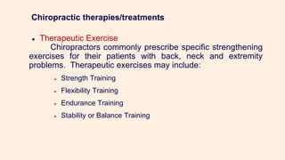 Chiropractic therapies/treatments
● Therapeutic Exercise
Chiropractors commonly prescribe specific strengthening
exercises for their patients with back, neck and extremity
problems. Therapeutic exercises may include:
 Strength Training
 Flexibility Training
 Endurance Training
 Stability or Balance Training
 