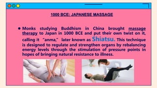1000 BCE: JAPANESE MASSAGE
 Monks studying Buddhism in China brought massage
therapy to Japan in 1000 BCE and put their own twist on it,
calling it “anma,” later known as Shiatsu. This technique
is designed to regulate and strengthen organs by rebalancing
energy levels through the stimulation of pressure points in
hopes of bringing natural resistance to illness.
 