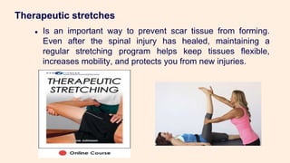 Therapeutic stretches
● Is an important way to prevent scar tissue from forming.
Even after the spinal injury has healed, maintaining a
regular stretching program helps keep tissues flexible,
increases mobility, and protects you from new injuries.
 