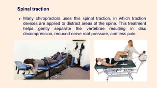 Spinal traction
● Many chiropractors uses this spinal traction, in which traction
devices are applied to distract areas of the spine. This treatment
helps gently separate the vertebrae resulting in disc
decompression, reduced nerve root pressure, and less pain
 