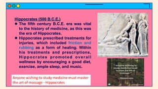 Hippocrates (500 B.C.E.)
 The fifth century B.C.E. era was vital
to the history of medicine, as this was
the era of Hippocrates.
 Hippocrates prescribed treatments for
injuries, which included friction and
rubbing as a form of healing. Within
his treatments and prescriptions,
Hippocrates promoted overall
wellness by encouraging a good diet,
exercise, ample sleep, and music.
Anyone wishing to study medicine must master
the art of massage - Hippocrates
 