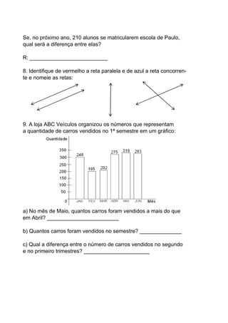 Se, no próximo ano, 210 alunos se matricularem escola de Paulo,
qual será a diferença entre elas?

R: __________________________

8. Identifique de vermelho a reta paralela e de azul a reta concorren-
te e nomeie as retas:




9. A loja ABC Veículos organizou os números que representam
a quantidade de carros vendidos no 1ª semestre em um gráfico:




a) No mês de Maio, quantos carros foram vendidos a mais do que
em Abril? ________________________

b) Quantos carros foram vendidos no semestre? ______________

c) Qual a diferença entre o número de carros vendidos no segundo
e no primeiro trimestres? ______________________
 