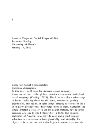1
Amazon Corporate Social Responsibility
Jeannette Stanley
University of Phoenix
January 14, 2022
Corporate Social Responsibility
Company description
In this case, we'll consider Amazon as our company.
Amazon.com Inc. is the globe's premier e-commerce and cloud
based company (Chaffey, 2021). The firm provides a wide range
of items, including those for the home, cosmetics, gaming,
electronics, and health. It sells things directly to clients or via a
third-party provider that distributes them to them. Currently the
single greatest e-retailer in the US as per Statista, having gross
earnings of close to 387 billion USD in 2020. The mission
statement of Amazon is to provide ease and a good pricing
selection to its consumers both physically and virtually. Its
objective is to use internet technologies to connect the world's
 