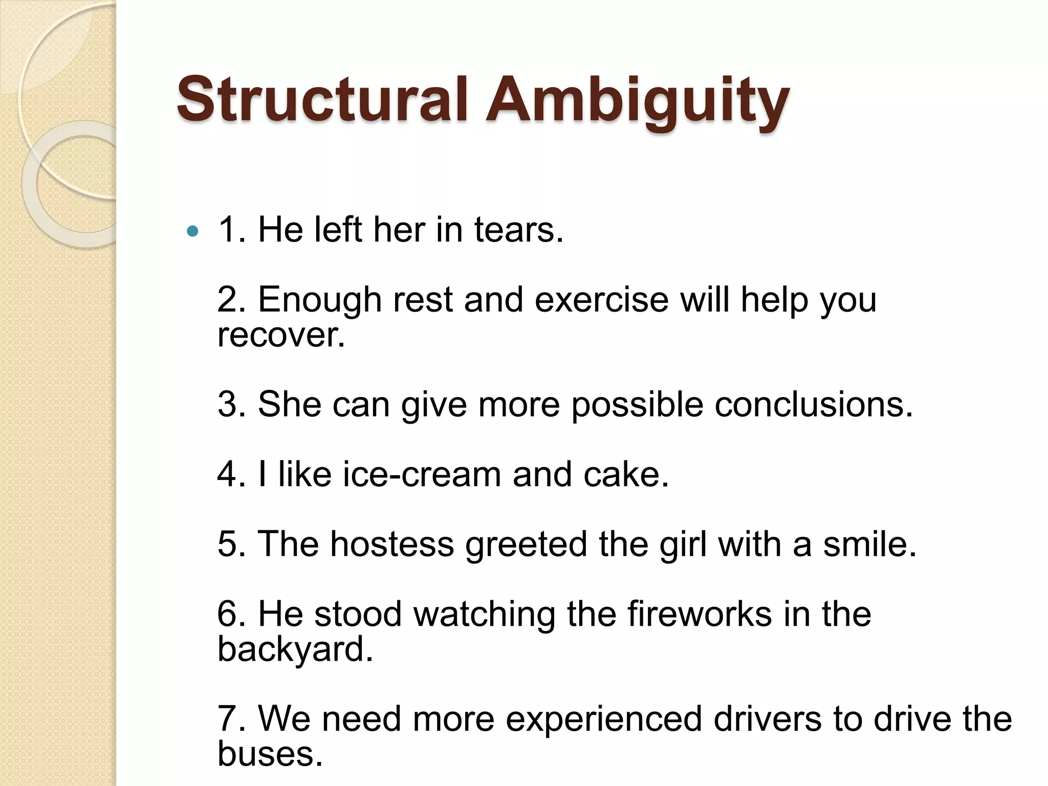 Structural Ambiguity
 1. He left her in tears.
2. Enough rest and exercise will help you
recover.
3. She can give more possible conclusions.
4. I like ice-cream and cake.
5. The hostess greeted the girl with a smile.
6. He stood watching the fireworks in the
backyard.
7. We need more experienced drivers to drive the
buses.
 