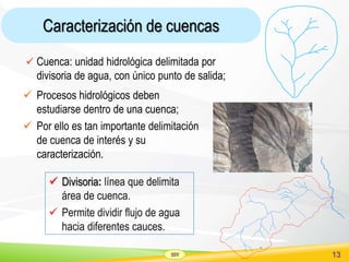 SSV 13
Caracterización de cuencas
 Divisoria: línea que delimita
área de cuenca.
 Permite dividir flujo de agua
hacia diferentes cauces.
 Cuenca: unidad hidrológica delimitada por
divisoria de agua, con único punto de salida;
 Procesos hidrológicos deben
estudiarse dentro de una cuenca;
 Por ello es tan importante delimitación
de cuenca de interés y su
caracterización.
 