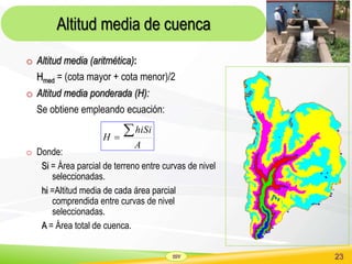 SSV 23
Altitud media de cuenca
o Altitud media (aritmética):
Hmed = (cota mayor + cota menor)/2
o Altitud media ponderada (H):
Se obtiene empleando ecuación:
o Donde:
Si = Área parcial de terreno entre curvas de nivel
seleccionadas.
hi =Altitud media de cada área parcial
comprendida entre curvas de nivel
seleccionadas.
A = Área total de cuenca.
A
hiSi
H

 