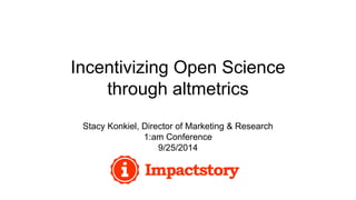 Incentivizing Open Science 
through altmetrics 
Stacy Konkiel, Director of Marketing & Research 
1:am Conference 
9/25/2014 
 