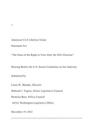 1
American Civil Liberties Union
Statement For
“The State of the Right to Vote After the 2012 Election”
Hearing Before the U.S. Senate Committee on the Judiciary
Submitted by
Laura W. Murphy, Director
Deborah J. Vagins, Senior Legislative Counsel
Demelza Baer, Policy Counsel
ACLU Washington Legislative Office
December 19, 2012
---------------------------------------------------------------------------
 