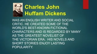 Charles John
Huffam Dickens
WAS AN ENGLISH WRITER AND SOCIAL
CRITIC. HE CREATED SOME OF THE
WORLD'S BEST-KNOWN FICTIONAL
CHARACTERS AND IS REGARDED BY MANY
AS THE GREATEST NOVELIST OF
THE VICTORIAN ERA. HIS NOVELS AND
SHORT STORIES ENJOY LASTING
POPULARITY.
 