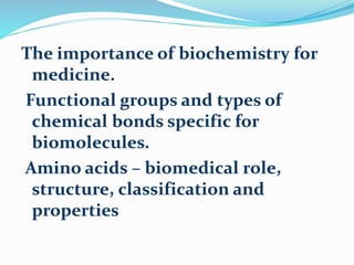 The importance of biochemistry for
medicine.
Functional groups and types of
chemical bonds specific for
biomolecules.
Amino acids – biomedical role,
structure, classification and
properties
 
