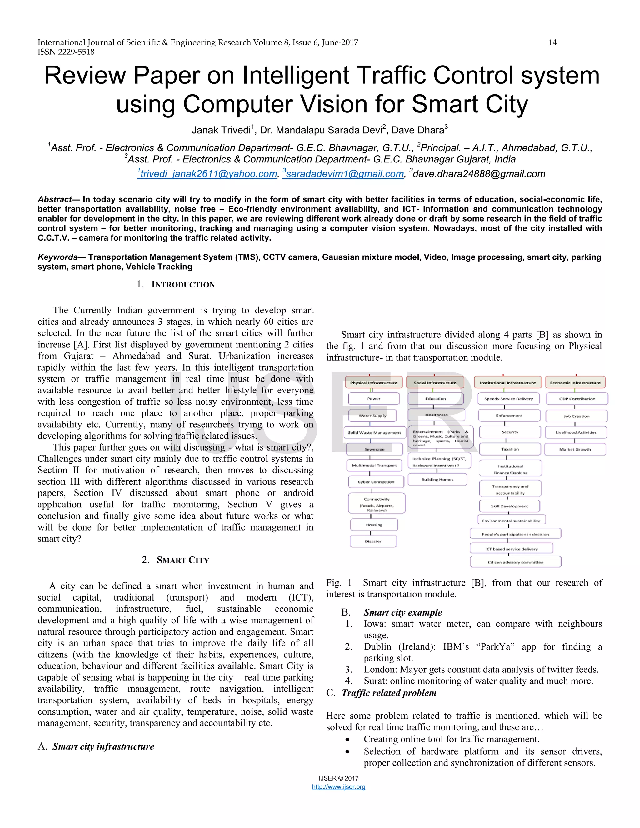 International Journal of Scientific & Engineering Research Volume 8, Issue 6, June-2017 14
ISSN 2229-5518
IJSER © 2017
http://www.ijser.org
Review Paper on Intelligent Traffic Control system
using Computer Vision for Smart City
Janak Trivedi1
, Dr. Mandalapu Sarada Devi2
, Dave Dhara3
1
Asst. Prof. - Electronics & Communication Department- G.E.C. Bhavnagar, G.T.U., 2
Principal. – A.I.T., Ahmedabad, G.T.U.,
3
Asst. Prof. - Electronics & Communication Department- G.E.C. Bhavnagar Gujarat, India
1
trivedi_janak2611@yahoo.com, 3
saradadevim1@gmail.com, 3
dave.dhara24888@gmail.com
Abstract— In today scenario city will try to modify in the form of smart city with better facilities in terms of education, social-economic life,
better transportation availability, noise free – Eco-friendly environment availability, and ICT- Information and communication technology
enabler for development in the city. In this paper, we are reviewing different work already done or draft by some research in the field of traffic
control system – for better monitoring, tracking and managing using a computer vision system. Nowadays, most of the city installed with
C.C.T.V. – camera for monitoring the traffic related activity.
Keywords— Transportation Management System (TMS), CCTV camera, Gaussian mixture model, Video, Image processing, smart city, parking
system, smart phone, Vehicle Tracking
1. INTRODUCTION
The Currently Indian government is trying to develop smart
cities and already announces 3 stages, in which nearly 60 cities are
selected. In the near future the list of the smart cities will further
increase [A]. First list displayed by government mentioning 2 cities
from Gujarat – Ahmedabad and Surat. Urbanization increases
rapidly within the last few years. In this intelligent transportation
system or traffic management in real time must be done with
available resource to avail better and better lifestyle for everyone
with less congestion of traffic so less noisy environment, less time
required to reach one place to another place, proper parking
availability etc. Currently, many of researchers trying to work on
developing algorithms for solving traffic related issues.
This paper further goes on with discussing - what is smart city?,
Challenges under smart city mainly due to traffic control systems in
Section II for motivation of research, then moves to discussing
section III with different algorithms discussed in various research
papers, Section IV discussed about smart phone or android
application useful for traffic monitoring, Section V gives a
conclusion and finally give some idea about future works or what
will be done for better implementation of traffic management in
smart city?
2. SMART CITY
A city can be defined a smart when investment in human and
social capital, traditional (transport) and modern (ICT),
communication, infrastructure, fuel, sustainable economic
development and a high quality of life with a wise management of
natural resource through participatory action and engagement. Smart
city is an urban space that tries to improve the daily life of all
citizens (with the knowledge of their habits, experiences, culture,
education, behaviour and different facilities available. Smart City is
capable of sensing what is happening in the city – real time parking
availability, traffic management, route navigation, intelligent
transportation system, availability of beds in hospitals, energy
consumption, water and air quality, temperature, noise, solid waste
management, security, transparency and accountability etc.
A. Smart city infrastructure
Smart city infrastructure divided along 4 parts [B] as shown in
the fig. 1 and from that our discussion more focusing on Physical
infrastructure- in that transportation module.
Fig. 1 Smart city infrastructure [B], from that our research of
interest is transportation module.
B. Smart city example
1. Iowa: smart water meter, can compare with neighbours
usage.
2. Dublin (Ireland): IBM’s “ParkYa” app for finding a
parking slot.
3. London: Mayor gets constant data analysis of twitter feeds.
4. Surat: online monitoring of water quality and much more.
C. Traffic related problem
Here some problem related to traffic is mentioned, which will be
solved for real time traffic monitoring, and these are…
• Creating online tool for traffic management.
• Selection of hardware platform and its sensor drivers,
proper collection and synchronization of different sensors.
IJSER
 