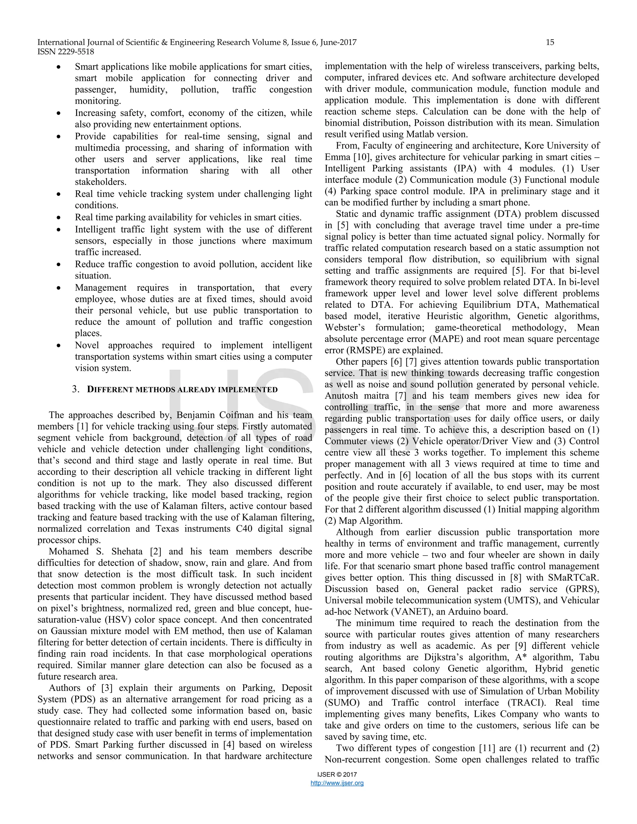 International Journal of Scientific & Engineering Research Volume 8, Issue 6, June-2017 15
ISSN 2229-5518
IJSER © 2017
http://www.ijser.org
• Smart applications like mobile applications for smart cities,
smart mobile application for connecting driver and
passenger, humidity, pollution, traffic congestion
monitoring.
• Increasing safety, comfort, economy of the citizen, while
also providing new entertainment options.
• Provide capabilities for real-time sensing, signal and
multimedia processing, and sharing of information with
other users and server applications, like real time
transportation information sharing with all other
stakeholders.
• Real time vehicle tracking system under challenging light
conditions.
• Real time parking availability for vehicles in smart cities.
• Intelligent traffic light system with the use of different
sensors, especially in those junctions where maximum
traffic increased.
• Reduce traffic congestion to avoid pollution, accident like
situation.
• Management requires in transportation, that every
employee, whose duties are at fixed times, should avoid
their personal vehicle, but use public transportation to
reduce the amount of pollution and traffic congestion
places.
• Novel approaches required to implement intelligent
transportation systems within smart cities using a computer
vision system.
3. DIFFERENT METHODS ALREADY IMPLEMENTED
The approaches described by, Benjamin Coifman and his team
members [1] for vehicle tracking using four steps. Firstly automated
segment vehicle from background, detection of all types of road
vehicle and vehicle detection under challenging light conditions,
that’s second and third stage and lastly operate in real time. But
according to their description all vehicle tracking in different light
condition is not up to the mark. They also discussed different
algorithms for vehicle tracking, like model based tracking, region
based tracking with the use of Kalaman filters, active contour based
tracking and feature based tracking with the use of Kalaman filtering,
normalized correlation and Texas instruments C40 digital signal
processor chips.
Mohamed S. Shehata [2] and his team members describe
difficulties for detection of shadow, snow, rain and glare. And from
that snow detection is the most difficult task. In such incident
detection most common problem is wrongly detection not actually
presents that particular incident. They have discussed method based
on pixel’s brightness, normalized red, green and blue concept, hue-
saturation-value (HSV) color space concept. And then concentrated
on Gaussian mixture model with EM method, then use of Kalaman
filtering for better detection of certain incidents. There is difficulty in
finding rain road incidents. In that case morphological operations
required. Similar manner glare detection can also be focused as a
future research area.
Authors of [3] explain their arguments on Parking, Deposit
System (PDS) as an alternative arrangement for road pricing as a
study case. They had collected some information based on, basic
questionnaire related to traffic and parking with end users, based on
that designed study case with user benefit in terms of implementation
of PDS. Smart Parking further discussed in [4] based on wireless
networks and sensor communication. In that hardware architecture
implementation with the help of wireless transceivers, parking belts,
computer, infrared devices etc. And software architecture developed
with driver module, communication module, function module and
application module. This implementation is done with different
reaction scheme steps. Calculation can be done with the help of
binomial distribution, Poisson distribution with its mean. Simulation
result verified using Matlab version.
From, Faculty of engineering and architecture, Kore University of
Emma [10], gives architecture for vehicular parking in smart cities –
Intelligent Parking assistants (IPA) with 4 modules. (1) User
interface module (2) Communication module (3) Functional module
(4) Parking space control module. IPA in preliminary stage and it
can be modified further by including a smart phone.
Static and dynamic traffic assignment (DTA) problem discussed
in [5] with concluding that average travel time under a pre-time
signal policy is better than time actuated signal policy. Normally for
traffic related computation research based on a static assumption not
considers temporal flow distribution, so equilibrium with signal
setting and traffic assignments are required [5]. For that bi-level
framework theory required to solve problem related DTA. In bi-level
framework upper level and lower level solve different problems
related to DTA. For achieving Equilibrium DTA, Mathematical
based model, iterative Heuristic algorithm, Genetic algorithms,
Webster’s formulation; game-theoretical methodology, Mean
absolute percentage error (MAPE) and root mean square percentage
error (RMSPE) are explained.
Other papers [6] [7] gives attention towards public transportation
service. That is new thinking towards decreasing traffic congestion
as well as noise and sound pollution generated by personal vehicle.
Anutosh maitra [7] and his team members gives new idea for
controlling traffic, in the sense that more and more awareness
regarding public transportation uses for daily office users, or daily
passengers in real time. To achieve this, a description based on (1)
Commuter views (2) Vehicle operator/Driver View and (3) Control
centre view all these 3 works together. To implement this scheme
proper management with all 3 views required at time to time and
perfectly. And in [6] location of all the bus stops with its current
position and route accurately if available, to end user, may be most
of the people give their first choice to select public transportation.
For that 2 different algorithm discussed (1) Initial mapping algorithm
(2) Map Algorithm.
Although from earlier discussion public transportation more
healthy in terms of environment and traffic management, currently
more and more vehicle – two and four wheeler are shown in daily
life. For that scenario smart phone based traffic control management
gives better option. This thing discussed in [8] with SMaRTCaR.
Discussion based on, General packet radio service (GPRS),
Universal mobile telecommunication system (UMTS), and Vehicular
ad-hoc Network (VANET), an Arduino board.
The minimum time required to reach the destination from the
source with particular routes gives attention of many researchers
from industry as well as academic. As per [9] different vehicle
routing algorithms are Dijkstra’s algorithm, A* algorithm, Tabu
search, Ant based colony Genetic algorithm, Hybrid genetic
algorithm. In this paper comparison of these algorithms, with a scope
of improvement discussed with use of Simulation of Urban Mobility
(SUMO) and Traffic control interface (TRACI). Real time
implementing gives many benefits, Likes Company who wants to
take and give orders on time to the customers, serious life can be
saved by saving time, etc.
Two different types of congestion [11] are (1) recurrent and (2)
Non-recurrent congestion. Some open challenges related to traffic
IJSER
 