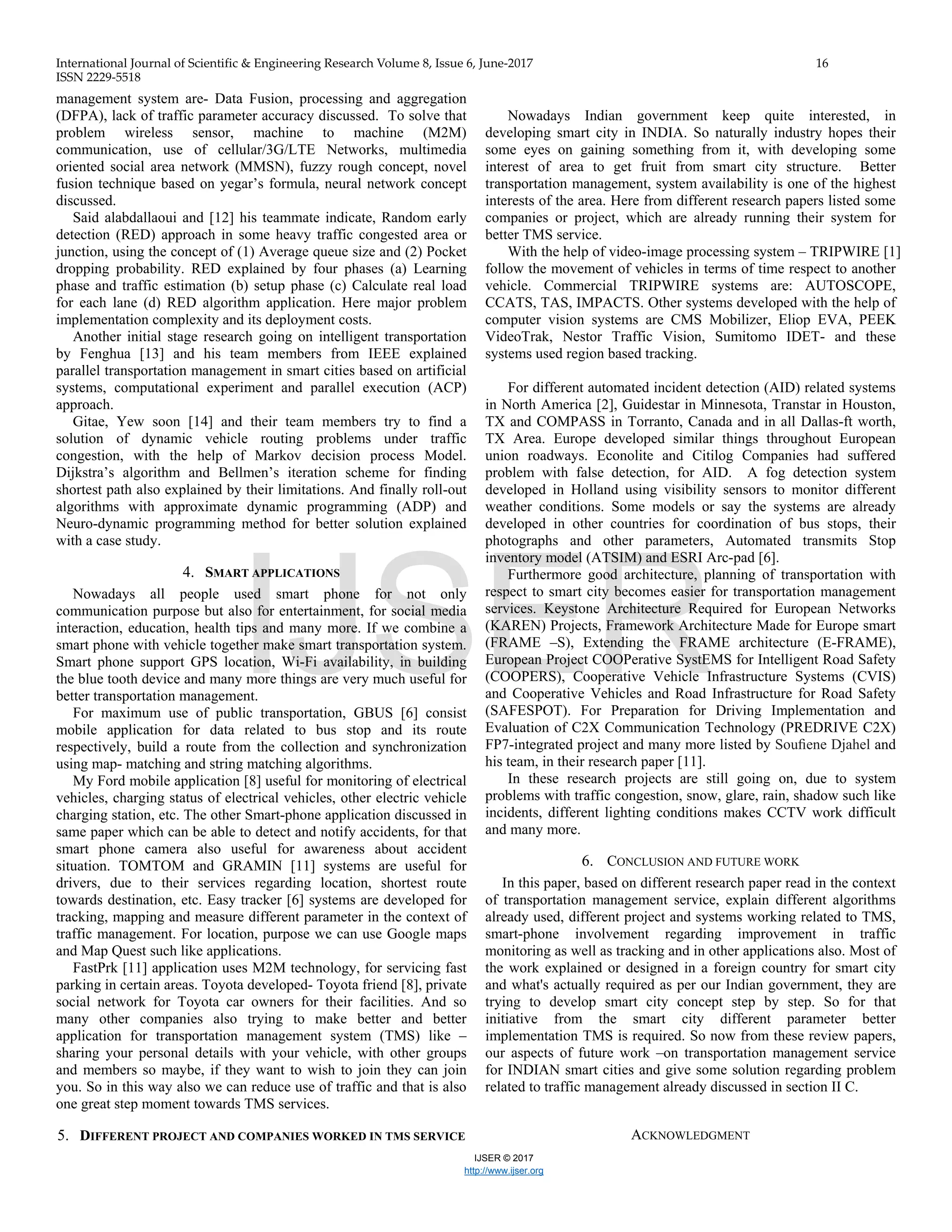 International Journal of Scientific & Engineering Research Volume 8, Issue 6, June-2017 16
ISSN 2229-5518
IJSER © 2017
http://www.ijser.org
management system are- Data Fusion, processing and aggregation
(DFPA), lack of traffic parameter accuracy discussed. To solve that
problem wireless sensor, machine to machine (M2M)
communication, use of cellular/3G/LTE Networks, multimedia
oriented social area network (MMSN), fuzzy rough concept, novel
fusion technique based on yegar’s formula, neural network concept
discussed.
Said alabdallaoui and [12] his teammate indicate, Random early
detection (RED) approach in some heavy traffic congested area or
junction, using the concept of (1) Average queue size and (2) Pocket
dropping probability. RED explained by four phases (a) Learning
phase and traffic estimation (b) setup phase (c) Calculate real load
for each lane (d) RED algorithm application. Here major problem
implementation complexity and its deployment costs.
Another initial stage research going on intelligent transportation
by Fenghua [13] and his team members from IEEE explained
parallel transportation management in smart cities based on artificial
systems, computational experiment and parallel execution (ACP)
approach.
Gitae, Yew soon [14] and their team members try to find a
solution of dynamic vehicle routing problems under traffic
congestion, with the help of Markov decision process Model.
Dijkstra’s algorithm and Bellmen’s iteration scheme for finding
shortest path also explained by their limitations. And finally roll-out
algorithms with approximate dynamic programming (ADP) and
Neuro-dynamic programming method for better solution explained
with a case study.
4. SMART APPLICATIONS
Nowadays all people used smart phone for not only
communication purpose but also for entertainment, for social media
interaction, education, health tips and many more. If we combine a
smart phone with vehicle together make smart transportation system.
Smart phone support GPS location, Wi-Fi availability, in building
the blue tooth device and many more things are very much useful for
better transportation management.
For maximum use of public transportation, GBUS [6] consist
mobile application for data related to bus stop and its route
respectively, build a route from the collection and synchronization
using map- matching and string matching algorithms.
My Ford mobile application [8] useful for monitoring of electrical
vehicles, charging status of electrical vehicles, other electric vehicle
charging station, etc. The other Smart-phone application discussed in
same paper which can be able to detect and notify accidents, for that
smart phone camera also useful for awareness about accident
situation. TOMTOM and GRAMIN [11] systems are useful for
drivers, due to their services regarding location, shortest route
towards destination, etc. Easy tracker [6] systems are developed for
tracking, mapping and measure different parameter in the context of
traffic management. For location, purpose we can use Google maps
and Map Quest such like applications.
FastPrk [11] application uses M2M technology, for servicing fast
parking in certain areas. Toyota developed- Toyota friend [8], private
social network for Toyota car owners for their facilities. And so
many other companies also trying to make better and better
application for transportation management system (TMS) like –
sharing your personal details with your vehicle, with other groups
and members so maybe, if they want to wish to join they can join
you. So in this way also we can reduce use of traffic and that is also
one great step moment towards TMS services.
5. DIFFERENT PROJECT AND COMPANIES WORKED IN TMS SERVICE
Nowadays Indian government keep quite interested, in
developing smart city in INDIA. So naturally industry hopes their
some eyes on gaining something from it, with developing some
interest of area to get fruit from smart city structure. Better
transportation management, system availability is one of the highest
interests of the area. Here from different research papers listed some
companies or project, which are already running their system for
better TMS service.
With the help of video-image processing system – TRIPWIRE [1]
follow the movement of vehicles in terms of time respect to another
vehicle. Commercial TRIPWIRE systems are: AUTOSCOPE,
CCATS, TAS, IMPACTS. Other systems developed with the help of
computer vision systems are CMS Mobilizer, Eliop EVA, PEEK
VideoTrak, Nestor Traffic Vision, Sumitomo IDET- and these
systems used region based tracking.
For different automated incident detection (AID) related systems
in North America [2], Guidestar in Minnesota, Transtar in Houston,
TX and COMPASS in Torranto, Canada and in all Dallas-ft worth,
TX Area. Europe developed similar things throughout European
union roadways. Econolite and Citilog Companies had suffered
problem with false detection, for AID. A fog detection system
developed in Holland using visibility sensors to monitor different
weather conditions. Some models or say the systems are already
developed in other countries for coordination of bus stops, their
photographs and other parameters, Automated transmits Stop
inventory model (ATSIM) and ESRI Arc-pad [6].
Furthermore good architecture, planning of transportation with
respect to smart city becomes easier for transportation management
services. Keystone Architecture Required for European Networks
(KAREN) Projects, Framework Architecture Made for Europe smart
(FRAME –S), Extending the FRAME architecture (E-FRAME),
European Project COOPerative SystEMS for Intelligent Road Safety
(COOPERS), Cooperative Vehicle Infrastructure Systems (CVIS)
and Cooperative Vehicles and Road Infrastructure for Road Safety
(SAFESPOT). For Preparation for Driving Implementation and
Evaluation of C2X Communication Technology (PREDRIVE C2X)
FP7-integrated project and many more listed by Souﬁene Djahel and
his team, in their research paper [11].
In these research projects are still going on, due to system
problems with traffic congestion, snow, glare, rain, shadow such like
incidents, different lighting conditions makes CCTV work difficult
and many more.
6. CONCLUSION AND FUTURE WORK
In this paper, based on different research paper read in the context
of transportation management service, explain different algorithms
already used, different project and systems working related to TMS,
smart-phone involvement regarding improvement in traffic
monitoring as well as tracking and in other applications also. Most of
the work explained or designed in a foreign country for smart city
and what's actually required as per our Indian government, they are
trying to develop smart city concept step by step. So for that
initiative from the smart city different parameter better
implementation TMS is required. So now from these review papers,
our aspects of future work –on transportation management service
for INDIAN smart cities and give some solution regarding problem
related to traffic management already discussed in section II C.
ACKNOWLEDGMENT
IJSER
 