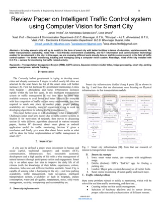 International Journal of Scientific & Engineering Research Volume 8, Issue 6, June-2017 14
ISSN 2229-5518
IJSER © 2017
http://www.ijser.org
Review Paper on Intelligent Traffic Control system
using Computer Vision for Smart City
Janak Trivedi1
, Dr. Mandalapu Sarada Devi2
, Dave Dhara3
1
Asst. Prof. - Electronics & Communication Department- G.E.C. Bhavnagar, G.T.U., 2
Principal. – A.I.T., Ahmedabad, G.T.U.,
3
Asst. Prof. - Electronics & Communication Department- G.E.C. Bhavnagar Gujarat, India
1
trivedi_janak2611@yahoo.com, 3
saradadevim1@gmail.com, 3
dave.dhara24888@gmail.com
Abstract— In today scenario city will try to modify in the form of smart city with better facilities in terms of education, social-economic life,
better transportation availability, noise free – Eco-friendly environment availability, and ICT- Information and communication technology
enabler for development in the city. In this paper, we are reviewing different work already done or draft by some research in the field of traffic
control system – for better monitoring, tracking and managing using a computer vision system. Nowadays, most of the city installed with
C.C.T.V. – camera for monitoring the traffic related activity.
Keywords— Transportation Management System (TMS), CCTV camera, Gaussian mixture model, Video, Image processing, smart city, parking
system, smart phone, Vehicle Tracking
1. INTRODUCTION
The Currently Indian government is trying to develop smart
cities and already announces 3 stages, in which nearly 60 cities are
selected. In the near future the list of the smart cities will further
increase [A]. First list displayed by government mentioning 2 cities
from Gujarat – Ahmedabad and Surat. Urbanization increases
rapidly within the last few years. In this intelligent transportation
system or traffic management in real time must be done with
available resource to avail better and better lifestyle for everyone
with less congestion of traffic so less noisy environment, less time
required to reach one place to another place, proper parking
availability etc. Currently, many of researchers trying to work on
developing algorithms for solving traffic related issues.
This paper further goes on with discussing - what is smart city?,
Challenges under smart city mainly due to traffic control systems in
Section II for motivation of research, then moves to discussing
section III with different algorithms discussed in various research
papers, Section IV discussed about smart phone or android
application useful for traffic monitoring, Section V gives a
conclusion and finally give some idea about future works or what
will be done for better implementation of traffic management in
smart city?
2. SMART CITY
A city can be defined a smart when investment in human and
social capital, traditional (transport) and modern (ICT),
communication, infrastructure, fuel, sustainable economic
development and a high quality of life with a wise management of
natural resource through participatory action and engagement. Smart
city is an urban space that tries to improve the daily life of all
citizens (with the knowledge of their habits, experiences, culture,
education, behaviour and different facilities available. Smart City is
capable of sensing what is happening in the city – real time parking
availability, traffic management, route navigation, intelligent
transportation system, availability of beds in hospitals, energy
consumption, water and air quality, temperature, noise, solid waste
management, security, transparency and accountability etc.
A. Smart city infrastructure
Smart city infrastructure divided along 4 parts [B] as shown in
the fig. 1 and from that our discussion more focusing on Physical
infrastructure- in that transportation module.
Fig. 1 Smart city infrastructure [B], from that our research of
interest is transportation module.
B. Smart city example
1. Iowa: smart water meter, can compare with neighbours
usage.
2. Dublin (Ireland): IBM’s “ParkYa” app for finding a
parking slot.
3. London: Mayor gets constant data analysis of twitter feeds.
4. Surat: online monitoring of water quality and much more.
C. Traffic related problem
Here some problem related to traffic is mentioned, which will be
solved for real time traffic monitoring, and these are…
• Creating online tool for traffic management.
• Selection of hardware platform and its sensor drivers,
proper collection and synchronization of different sensors.
IJSER
 