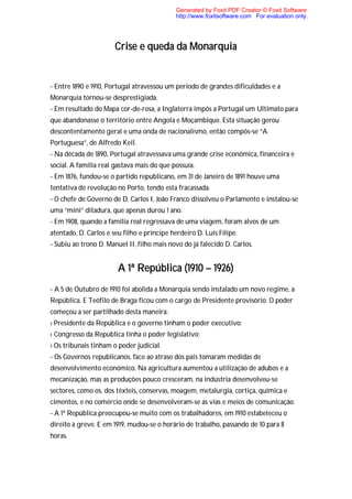 Generated by Foxit PDF Creator © Foxit Software
                                             http://www.foxitsoftware.com For evaluation only.




                       Crise e queda da Monarquia


- Entre 1890 e 1910, Portugal atravessou um período de grandes dificuldades e a
Monarquia tornou-se desprestigiada.
- Em resultado do Mapa cor-de-rosa, a Inglaterra impôs a Portugal um Ultimato para
que abandonasse o território entre Angola e Moçambique. Esta situação gerou
descontentamento geral e uma onda de nacionalismo, então compôs-se “A
Portuguesa”, de Alfredo Keil.
- Na década de 1890, Portugal atravessava uma grande crise económica, financeira e
social. A família real gastava mais do que possuía.
- Em 1876, fundou-se o partido republicano, em 31 de Janeiro de 1891 houve uma
tentativa de revolução no Porto, tendo esta fracassada.
- O chefe de Governo de D. Carlos I, João Franco dissolveu o Parlamento e instalou-se