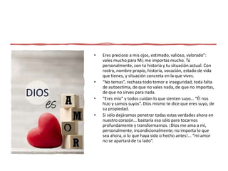 • Eres precioso a mis ojos, estimado, valioso, valorado”:
vales mucho para Mí; me importas mucho. Tú
personalmente, con tu historia y tu situación actual. Con
rostro, nombre propio, historia, vocación, estado de vida
que tienes, y situación concreta en la que vives.
• “No temas”, rechaza todo temor e inseguridad, toda falta
de autoestima, de que no vales nada, de que no importas,
de que no sirves para nada.
• “Eres mío” y todos cuidan lo que sienten suyo… “Él nos
hizo y somos suyos”. Dios mismo te dice que eres suyo, de
su propiedad.
• Si sólo dejáramos penetrar todas estas verdades ahora en
nuestro corazón… bastaría eso sólo para tocarnos
profundamente y transformarnos. ¡Dios me ama a mí,
personalmente, incondicionalmente; no importa lo que
sea ahora, o lo que haya sido o hecho antes!... “mi amor
no se apartará de tu lado”.
 