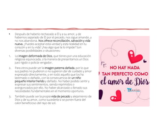 • Después de haberlo rechazado a Él y a su amor, y de
habernos separado de Él por el pecado, nos sigue amando, y
no nos abandona. Nos ofrece reconciliación, salvación y vida
nueva. ¿Puedes aceptar esta verdad y esta realidad en tu
corazón y en tu vida? ¿hay algo que te lo impide? Son
diversas posibilidades o situaciones:
1. La imagen deformada de Dios, que tienes por una educación
religiosa equivocada, o la manera de presentarnos un Dios
juez rígido o policía vengador.
2. Para otros puede ser la imagen paterna dañada, por lo que
sus padres no pudieron o no supieron dar de cuidado y amor
expresado directamente, o en todo aquello que los ha
lastimado o dañado, con la consecuencia de un niño
pequeño interior herido y dañado. No haber podido sentir y
expresar sus sentimientos, siendo reprimidos o
avergonzados por ello. No haber alcanzado o llenado sus
necesidades fundamentales en el momento oportuno.
3. También puede ser la propia vida de pecado y alejamiento de
Dios y de su amor, como sucedería si se ponen fuera del
calor beneficioso del rayo de sol.
 