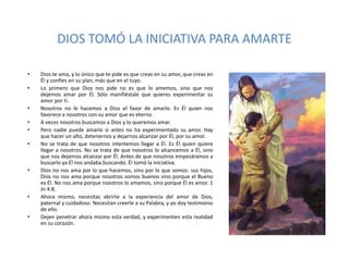 DIOS TOMÓ LA INICIATIVA PARA AMARTE
• Dios te ama, y lo único que te pide es que creas en su amor, que creas en
Él y confíes en su plan, más que en el tuyo.
• Lo primero que Dios nos pide no es que lo amemos, sino que nos
dejemos amar por Él. Sólo manifiéstale que quieres experimentar su
amor por ti.
• Nosotros no le hacemos a Dios el favor de amarlo. Es Él quien nos
favorece a nosotros con su amor que es eterno.
• A veces nosotros buscamos a Dios y lo queremos amar.
• Pero nadie puede amarlo si antes no ha experimentado su amor. Hay
que hacer un alto, detenernos y dejarnos alcanzar por Él, por su amor.
• No se trata de que nosotros intentemos llegar a Él. Es Él quien quiere
llegar a nosotros. No se trata de que nosotros lo alcancemos a Él, sino
que nos dejemos alcanzar por Él. Antes de que nosotros empezáramos a
buscarlo ya Él nos andaba buscando. Él tomó la iniciativa.
• Dios no nos ama por lo que hacemos, sino por lo que somos: sus hijos,
Dios no nos ama porque nosotros somos buenos sino porque el Bueno
es Él. No nos ama porque nosotros lo amamos, sino porque Él es amor. 1
Jn 4:8.
• Ahora mismo, necesitas abrirte a la experiencia del amor de Dios,
paternal y cuidadoso. Necesitan creerle a su Palabra, y yo doy testimonio
de ello.
• Dejen penetrar ahora mismo esta verdad, y experimenten esta realidad
en su corazón.
 