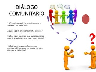 DIÁLOGO
COMUNITARIO
1.¿En qué momento he experimentado el
amor de Dios en mi vida?
2.¿Qué tipo de emociones me ha causado?
3-¿Qué estoy haciendo para que ese amor de
Dios se acreciente en mi vida y en mi familia?
4.¿Cuál es mi respuesta frente a esa
manifestación de amor tan grande por parte
de nuestro Padre Dios?
 
