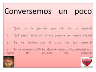 Conversemos un poco
1. Quién es la persona que más te ha querido?
2. Qué cosas recuerdas de esa persona con mayor afecto?
3. Se ha transformado el amor de esa persona?
4. En los momentos difíciles, de enfermedad, dolor, soledad, etc.
cómo ha actuado esa persona?
 