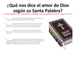 ¿Qué nos dice el amor de Dios
según su Santa Palabra?
• 1. “Como un Padre siente ternura por sus hijos, así
tú tienes ternura por tus fieles” (Sal 103:13)
• 2. “En esto consiste el amor: no en que nosotros
hayamos amado a Dios, sino en que él nos amó y nos
envió a su Hijo como víctima por nuestros pecados”.
• 3. “Queridos, si Dios nos amó de esta manera,
también nosotros debemos amarnos unos a otros” (1Jn
4:10-11).
• 4. “¿Acaso olvida una madre a su niño de pecho, sin
compadecerse del hijo de sus entrañas? Pues, aunque ella
llegase a olvidarse, yo no te olvido, míralo, te tengo
tatuado en las palmas de mis manos” (Is 49:15-16).
 