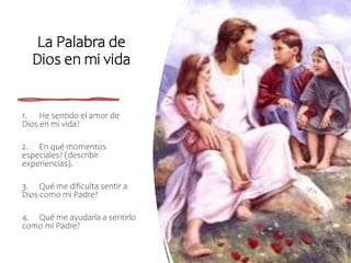 La Palabra de
Dios en mi vida
1. He sentido el amor de
Dios en mi vida?
2. En qué momentos
especiales? (describir
experiencias).
3. Qué me dificulta sentir a
Dios como mi Padre?
4. Qué me ayudaría a sentirlo
como mi Padre?
 